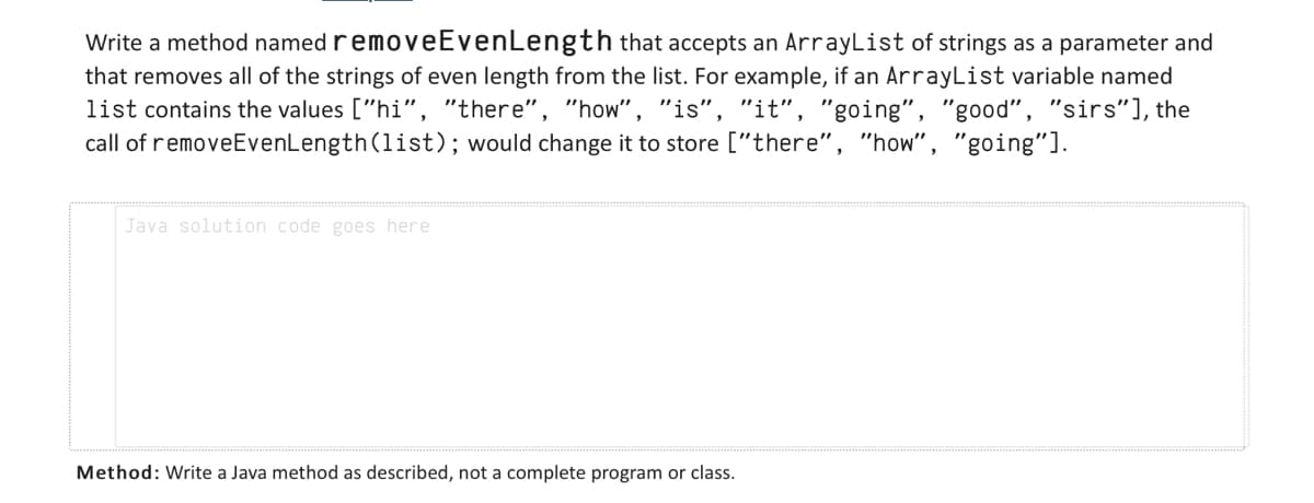 Write a method named removeEvenLength that accepts an ArrayList of strings as a parameter and
that removes all of the strings of even length from the list. For example, if an ArrayList variable named
list contains the values ["hi", "there", "how", "is", "it", "going", "good", "sirs"], the
call of removeEvenLength (list); would change it to store ["there", "how", "going"].
Java solution code goes here
Method: Write a Java method as described, not a complete program or class.