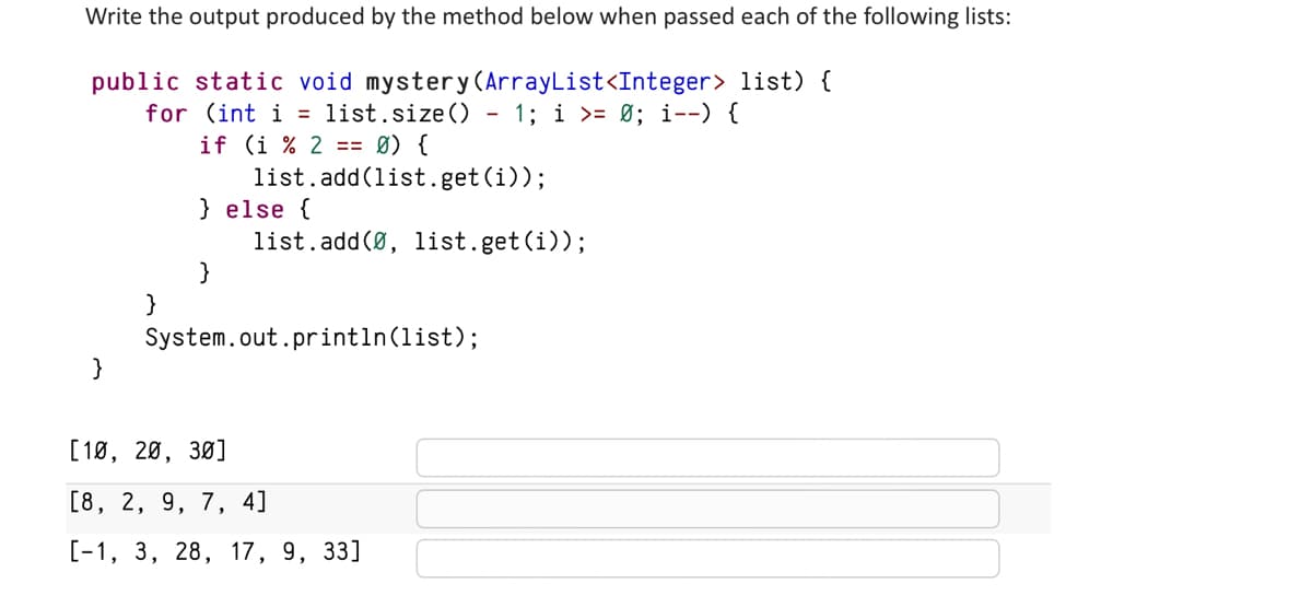 Write the output produced by the method below when passed each of the following lists:
public static void mystery (ArrayList<Integer> list) {
for (int i = list.size() - 1; i >= 0; i--) {
if (i % 2 == 0) {
}
list.add(list.get(i));
} else {
}
list.add(0, list.get(i));
System.out.println(list);
[10, 20, 30]
[8, 2, 9, 7, 4]
[-1, 3, 28, 17, 9, 33]