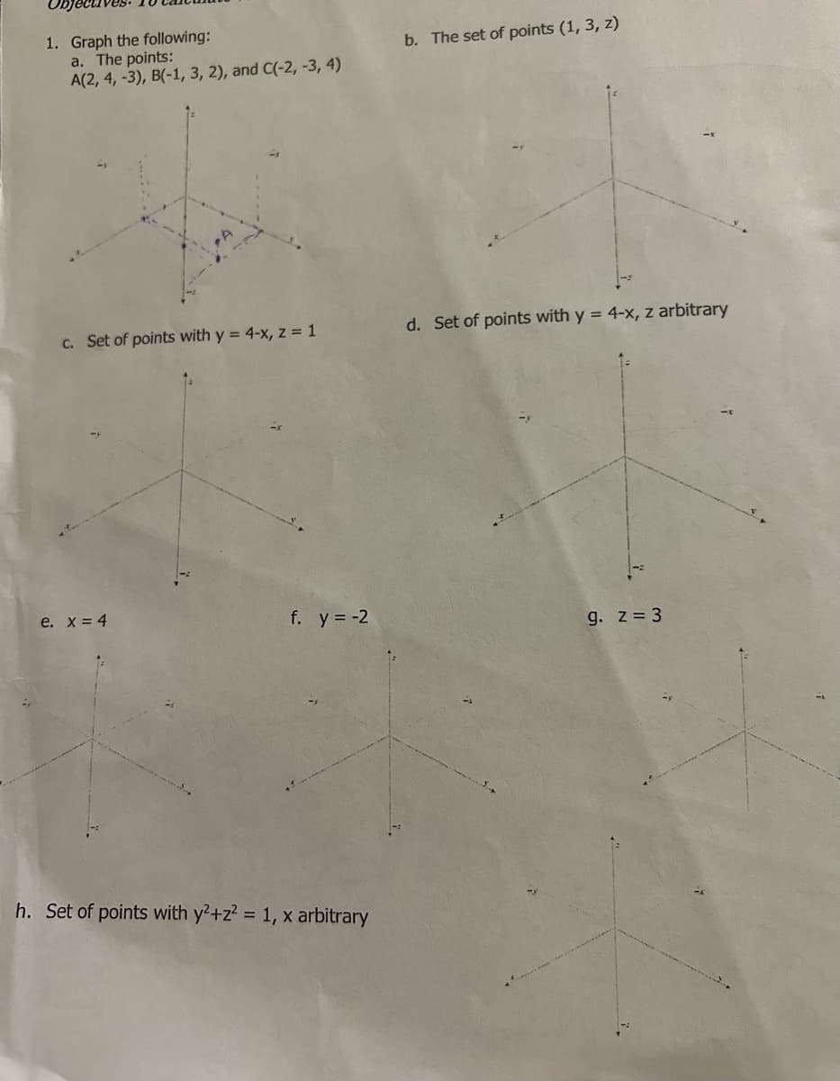 1. Graph the following:
a. The points:
A(2, 4, -3), B(-1, 3, 2), and C(-2, -3, 4)
c. Set of points with y = 4-x, z = 1
e. x = 4
f. y = -2
h. Set of points with y²+z² = 1, x arbitrary
b. The set of points (1, 3, z)
d. Set of points with y = 4-x, z arbitrary
g. z = 3