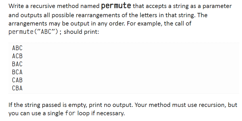 Write a recursive method named permute that accepts a string as a parameter
and outputs all possible rearrangements of the letters in that string. The
arrangements may be output in any order. For example, the call of
permute ("ABC"); should print:
ABC
ACB
BAC
BCA
CAB
CBA
If the string passed is empty, print no output. Your method must use recursion, but
you can use a single for loop if necessary.