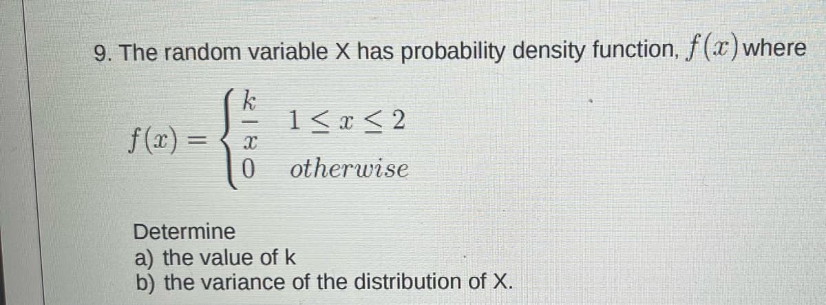 9. The random variable X has probability density function, f(x) where
k
1<x < 2
f(x) =
%3D
otherwise
Determine
a) the value of k
b) the variance of the distribution of X.
