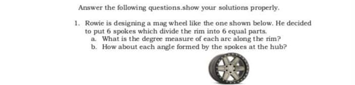 Answer the following questions.show your solutions properly.
1. Rowie is designing a mag wheel like the one shown below. He decided
to put 6 spokes which divide the rim into 6 equal parts.
a. What is the degree measure of cach arc along the rim?
b. How about each angle formed by the spokes at the hub?
