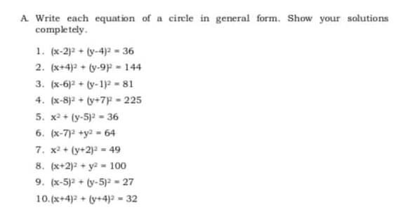 A Write each equation of a circle in general form. Show your solutions
completely.
1. (x-2)2 + (y-4)2 - 36
2. (x+4)2 + (y-9p - 144
3. (x-6)2 + (y-1)? - 81
4. (x-8)2 + (y+7P = 225
5. x2 + (y-5)2 - 36
6. (x-7)2 +y2 = 64
7. x2 + (y+2)? = 49
8. (x+2)2 + y2 - 100
9. (x-5)2 + (y-5) = 27
10.(x+4) + (y+4)a - 32
