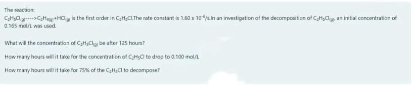 The reaction:
CH;Clg->C;Haig+HClig is the first order in CH;CI.The rate constant is 1.60 x 10/s.ln an investigation of the decomposition of CaH;Cligs an initial concentration of
0.165 mol/L was used.
What will the concentration of CH;Clig be after 125 hours?
How many hours will t take for the concentration of C3H;CI to drop to 0.100 mol/
How many hours will it take for 75% of the CH;CI to decompose?
