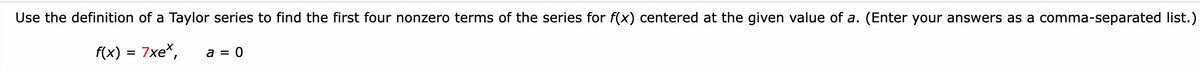 Use the definition of a Taylor series to find the first four nonzero terms of the series for f(x) centered at the given value of a. (Enter your answers as a comma-separated list.)
f(x)
7xe*,
a = 0
