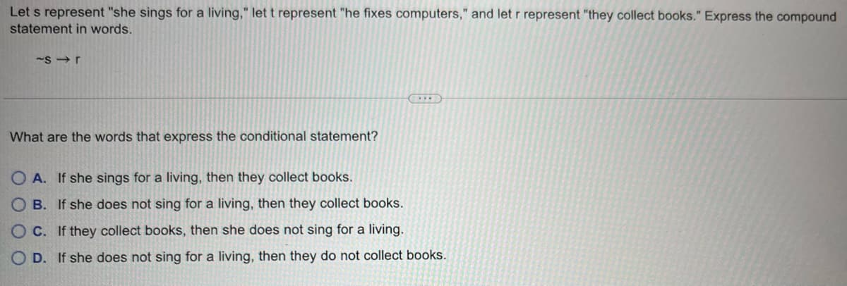 Let s represent "she sings for a living," let t represent "he fixes computers," and let r represent "they collect books." Express the compound
statement in words.
~sr
What are the words that express the conditional statement?
(...)
OA. If she sings for a living, then they collect books.
OB. If she does not sing for a living, then they collect books.
OC. If they collect books, then she does not sing for a living.
OD. If she does not sing for a living, then they do not collect books.