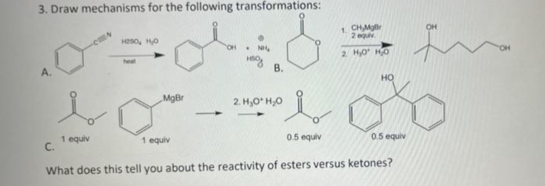 3. Draw mechanisms for the following transformations:
1. CH,MgBr
2 equiv.
OH
H250, HO
HO,
NH.
2. H,0 H0
heat
В.
A.
но
„MgBr
2. H,O H,0
0.5 equiv
0.5 equiv
1 equiv
С.
1 equiv
What does this tell you about the reactivity of esters versus ketones?
