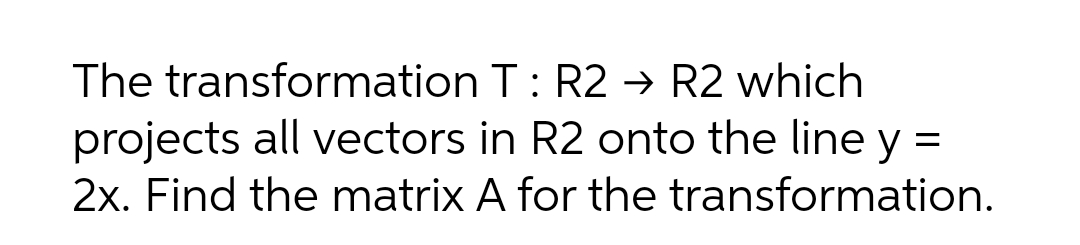 The transformation T: R2 → R2 which
projects all vectors in R2 onto the line y =
2x. Find the matrix A for the transformation.
