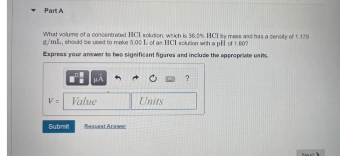 Part A
What volume of a concentrated HCl solution, which is 36.0% HCl by mass and has a density of 1.179
g/mL, should be used to make 5.00 L of an HCl solution with a pH of 1.80?
Express your answer to two significant figures and include the appropriate units.
HA
V =
Value
Units
Submit
Request Answer
Next>
