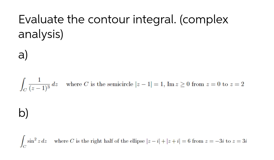 Evaluate the contour integral. (complex
analysis)
a)
1
dz
(z – 1)3
where C is the semicircle |z – 1| = 1, Im z >0 from z = 0 to z = 2
b)
sin? z dz
where C is the right half of the ellipse |z – i|+|z+i| = 6 from z = -3i to z = 3i
