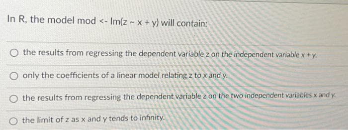 In R, the model mod <- Im(z ~ x + y) will contain:
O the results from regressing the dependent variable z on the independent variable x+y.
only the coefficients of a linear model relating z to x and y.
O the results from regressing the dependent variable z on the two independent variables x and y.
O the limit of z as x and y tends to infinity.
