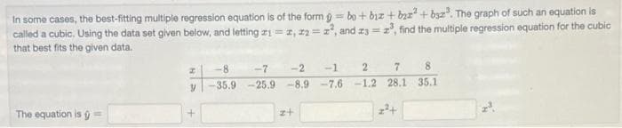 In some cases, the best-fitting multiple regression equation is of the form 9 = bo+ biz + bya" + byz". The graph of such an equation is
called a cubic, Using the data set given below, and letting z1=2, z2=z, and z3 = z, find the multiple regression equation for the cubic
that best fits the given data.
%3D
-8
-7
-2
-1
2.
8.
35.9 -25.9
-8.9 -7.6-1.2 28.1 35.1
The equation is g=
