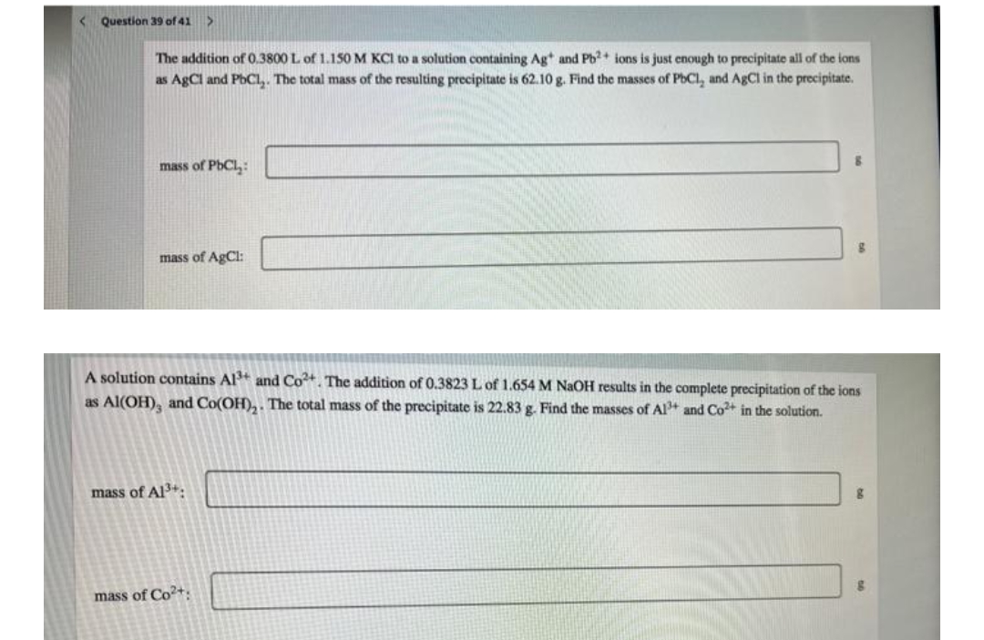 < Question 39 of 41
The addition of 0.3800 L of 1.150M KCI to a solution containing Ag* and Pb?+ ions is just enough to precipitate all of the ions
as AgCl and PbCL,. The total mass of the resulting precipitate is 62.10 g. Find the masses of PbCl, and AgCl in the precipitate.
mass of PbCl,:
mass of AgCl:
A solution contains Al and Co. The addition of 0.3823 L of 1.654 M NAOH results in the complete precipitation of the ions
as Al(OH), and Co(OH),. The total mass of the precipitate is 22.83 g. Find the masses of Al+ and Co+ in the solution.
mass of Al3+.
mass of Co+.
