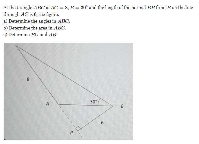 At the triangle ABC is AC = 8, B = 30° and the length of the normal BP from B on the line
through AC is 6, see figure.
a) Determine the angles in ABC.
b) Determine the area in ABC.
c) Determine BC and AB
8
30°
6.
P
