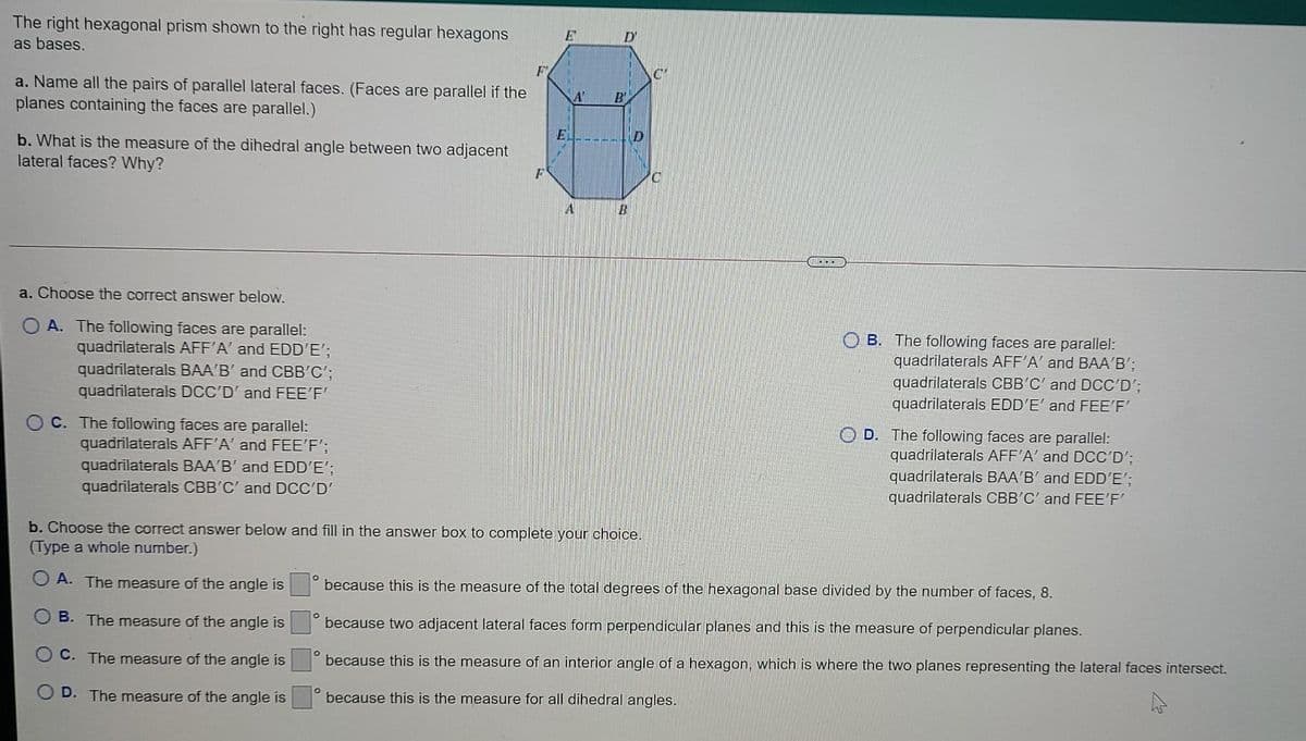 The right hexagonal prism shown to the right has regular hexagons
E'
D'
as bases.
F
a. Name all the pairs of parallel lateral faces. (Faces are parallel if the
planes containing the faces are parallel.)
A
B'
b. What is the measure of the dihedral angle between two adjacent
lateral faces? Why?
a. Choose the correct answer below.
A. The following faces are parallel:
quadrilaterals AFF'A' and EDD'E';
quadrilaterals BAA'B' and CBB'C';
quadrilaterals DCC'D' and FEE'F'
B. The following faces are parallel:
quadrilaterals AFF'A' and BAA'B';
quadrilaterals CBB'C' and DCC'D';
quadrilaterals EDD'E' and FEE'F'
C. The following faces are parallel:
quadrilaterals AFF'A' and FEE'F';
quadrilaterals BAA'B' and EDD'E';
quadrilaterals CBB'C' and DCC'D'
O D. The following faces are parallel:
quadrilaterals AFF'A' and DCC'D';
quadrilaterals BAA'B' and EDD'E';
quadrilaterals CBB'C' and FEE'F'
b. Choose the correct answer below and fill in the answer box to complete your choice.
(Type a whole number.)
O A. The measure of the angle is
because this is the measure of the total degrees of the hexagonal base divided by the number of faces, 8.
B. The measure of the angle is
because two adjacent lateral faces form perpendicular planes and this is the measure of perpendicular planes.
C. The measure of the angle is
because this is the measure of an interior angle of a hexagon, which is where the two planes representing the lateral faces intersect.
D. The measure of the angle is
because this is the measure for all dihedral angles.
ET
