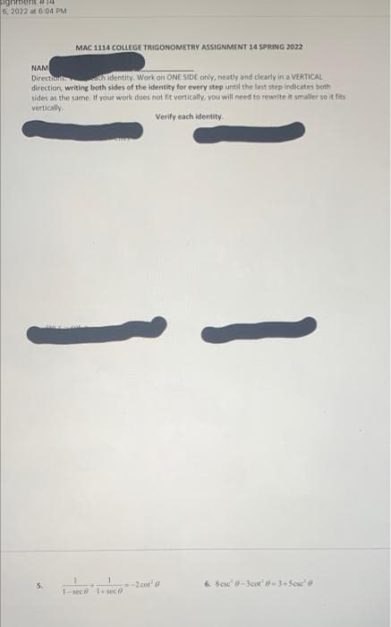 Sighment P 14
6, 2022 at 6:04 PM
MAC 1114 COLLEGE TRIGONOMETRY ASSIGNMENT 14 SPRING 2022
NAM
Direction th identity. Work on ONE SIDE ony, neatly and clearly in a VERTICAL
direction, writing both sides of the identity for every step until the last step indicates both
sides as the same. If your work does not fit vertically, vou will need to rewrite it smaller so it fits
vertically
Verify each identity.
5.
2cot'
6. Scae -3oot-3+Sese
1-sece 1sec0
