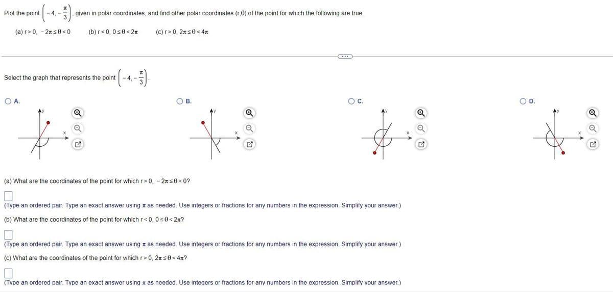 Plot the point
-4,-
given in polar coordinates, and find other polar coordinates (r,0) of the point for which the following are true.
(a) r> 0, - 2ns0<0
(b) r<0, 0<0<2n
(c) r> 0, 2ns0< 4n
Select the graph that represents the point
4. -
OA.
O B.
OC.
D.
(a) What are the coordinates of the point for which r>0, - 2n s0 < 0?
(Type an ordered pair. Type an exact answer using n as needed. Use integers or fractions for any numbers in the expression. Simplify your answer.)
(b) What are the coordinates of the point for which r<0, 0s0 < 2n?
(Type an ordered pair. Type an exact answer using t as needed. Use integers or fractions for any numbers in the expression. Simplify your answer.)
(c) What are the coordinates of the point for which r> 0, 2ns0< 4n?
(Type an ordered pair. Type an exact answer using a as needed. Use integers or fractions for any numbers in the expression. Simplify your answer.)
