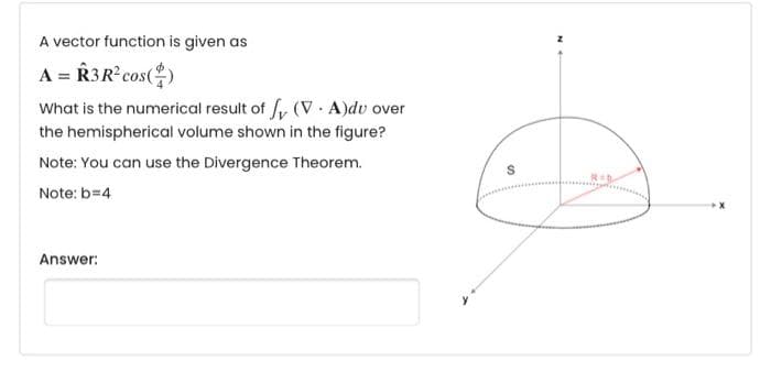 A vector function is given as
A = R3R cos()
What is the numerical result of fy (V A)dv over
the hemispherical volume shown in the figure?
Note: You can use the Divergence Theorem.
Note: b=4
Answer:
N
