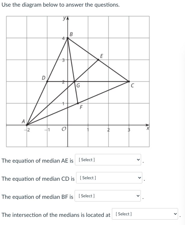 Use the diagram below to answer the questions.
В
D
A
2
The equation of median AE is [ Select ]
The equation of median CD is ( Select ]
The equation of median BF is [ Select ]
The intersection of the medians is located at [ Select]
>
