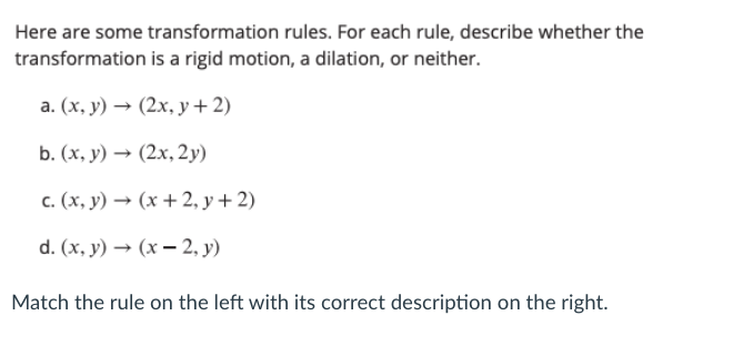 Here are some transformation rules. For each rule, describe whether the
transformation is a rigid motion, a dilation, or neither.
а. (х, у) — (2х, у+2)
b. (х, у) — (2х, 2у)
c. (x, y) → (x + 2, y + 2)
d. (x, у) — (х — 2, у)
Match the rule on the left with its correct description on the right.
