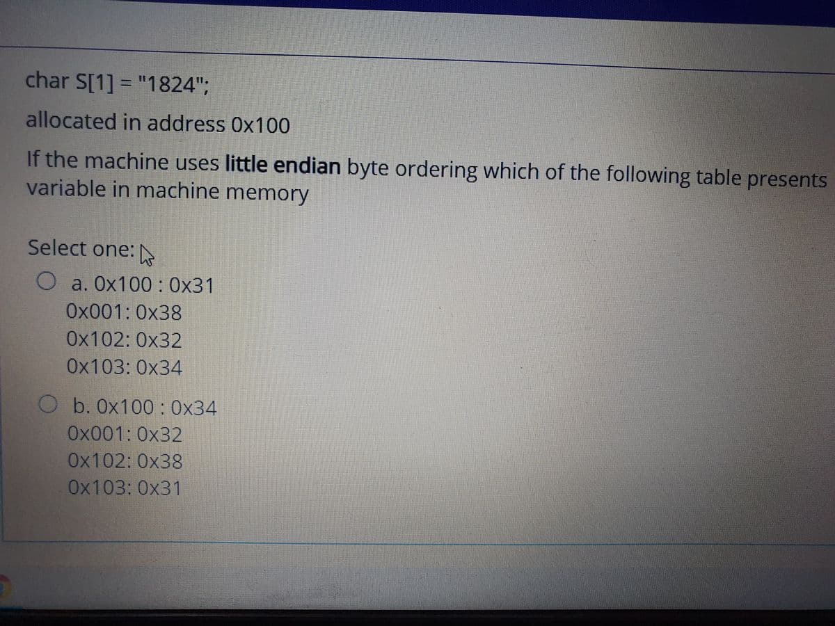 char S[1] = "1824";
allocated in address 0x100
If the machine uses little endian byte ordering which of the following table presents
variable in machine memory
Select one:N
O a. Ox100 : 0x31
Ox001:0x38
0x102: 0x32
Ох103: 0х34
O b. Ox100: 0x34
Ox001:0x32
0x102: 0x38
0x103: 0x31
