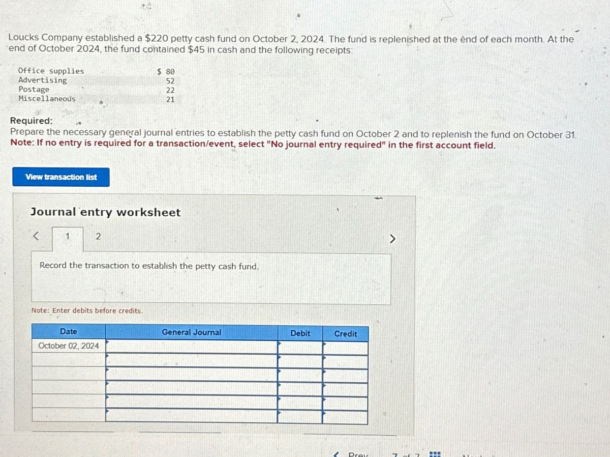 Loucks Company established a $220 petty cash fund on October 2, 2024. The fund is replenished at the end of each month. At the
end of October 2024, the fund contained $45 in cash and the following receipts:
Office supplies
Advertising
Postage
Miscellaneous
Required:
$ 80
52
8222
22
21
Prepare the necessary general journal entries to establish the petty cash fund on October 2 and to replenish the fund on October 31.
Note: If no entry is required for a transaction/event, select "No journal entry required" in the first account field.
View transaction list
Journal entry worksheet
1
2
Record the transaction to establish the petty cash fund.
Note: Enter debits before credits.
Date
October 02, 2024
General Journal
Debit
Credit
Prev