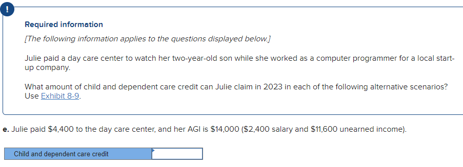 !
Required information
[The following information applies to the questions displayed below.]
Julie paid a day care center to watch her two-year-old son while she worked as a computer programmer for a local start-
up company.
What amount of child and dependent care credit can Julie claim in 2023 in each of the following alternative scenarios?
Use Exhibit 8-9.
e. Julie paid $4,400 to the day care center, and her AGI is $14,000 ($2,400 salary and $11,600 unearned income).
Child and dependent care credit