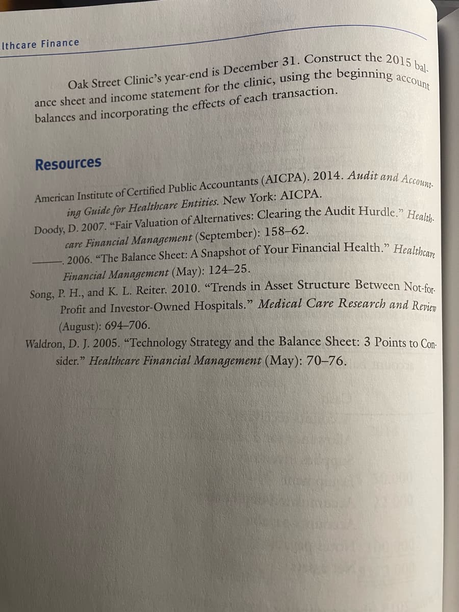 . 2006. "The Balance Sheet: A Snapshot of Your Financial Health." Healthcare
Ithcare Finance
balances and incorporating the effects of each transaction.
Resources
ing Guide for Healthcare Entities. New York: AICPA.
care Financial Management (September): 158-62.
Financial Management (May): 124-25.
Song, P. H., and K. L. Reiter. 2010. “"Trends in Asset Structure Between Not.fo
Profit and Investor-Owned Hospitals." Medical Care Research and Revie
(August): 694-706.
Waldron, D. J. 2005. "Technology Strategy and the Balance Sheet: 3 Points to Con-
sider." Healthcare Financial Management (May): 70–76.
