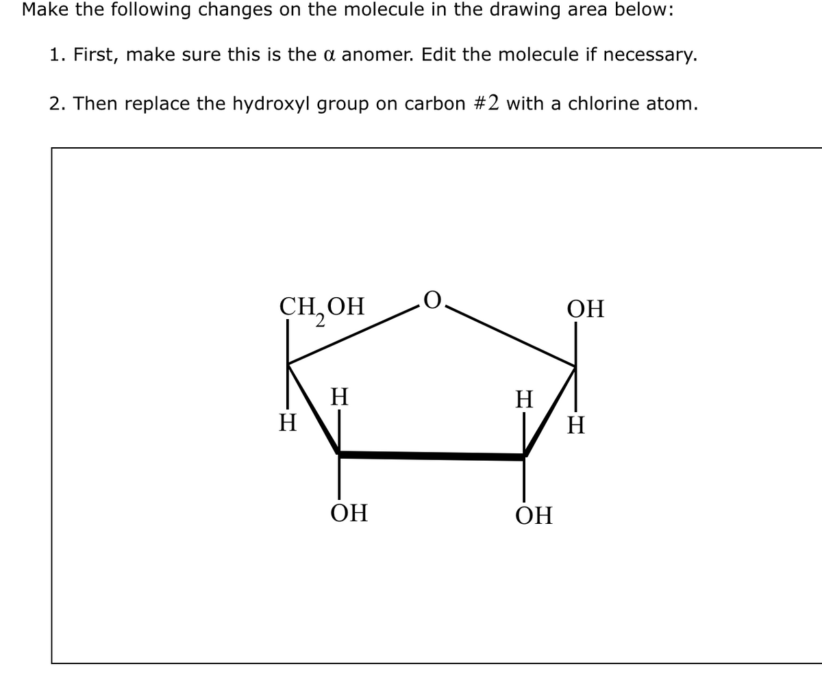 Make the following changes on the molecule in the drawing area below:
1. First, make sure this is the a anomer. Edit the molecule if necessary.
2. Then replace the hydroxyl group on carbon #2 with a chlorine atom.
CH₂OH
H
H
ОН
H
ОН
ОН
H