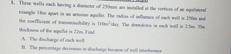 1. Three wells each having a diameter of 250mm are installed at the vertices of an equilateral
triangle 18m apart in an artesian aquifer. The radius of influence of each well is 250m and
the coefficient of transmissibility is 310m²/day. The drawdown in each well is 2.5m. The
thickness of the aquifer is 22m. Find
A. The discharge of each well
B. The percentage decreases in discharge because of well interference
