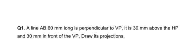 Q1. A line AB 60 mm long is perpendicular to VP, it is 30 mm above the HP
and 30 mm in front of the VP, Draw its projections.
