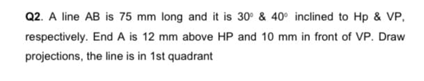 Q2. A line AB is 75 mm long and it is 30° & 40° inclined to Hp & VP,
respectively. End A is 12 mm above HP and 10 mm in front of VP. Draw
projections, the line is in 1st quadrant
