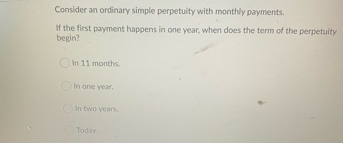 Consider an ordinary simple perpetuity with monthly payments.
If the first payment happens in one year, when does the term of the perpetuity
begin?
O In 11 months.
In one year.
In two years.
Today.
