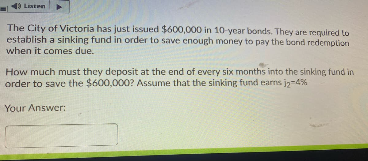 Listen
The City of Victoria has just issued $600,000 in 10-year bonds. They are required to
establish a sinking fund in order to save enough money to pay the bond redemption
when it comes due.
How much must they deposit at the end of every six months into the sinking fund in
order to save the $600,000? Assume that the sinking fund earns j2-4%
Your Answer:
