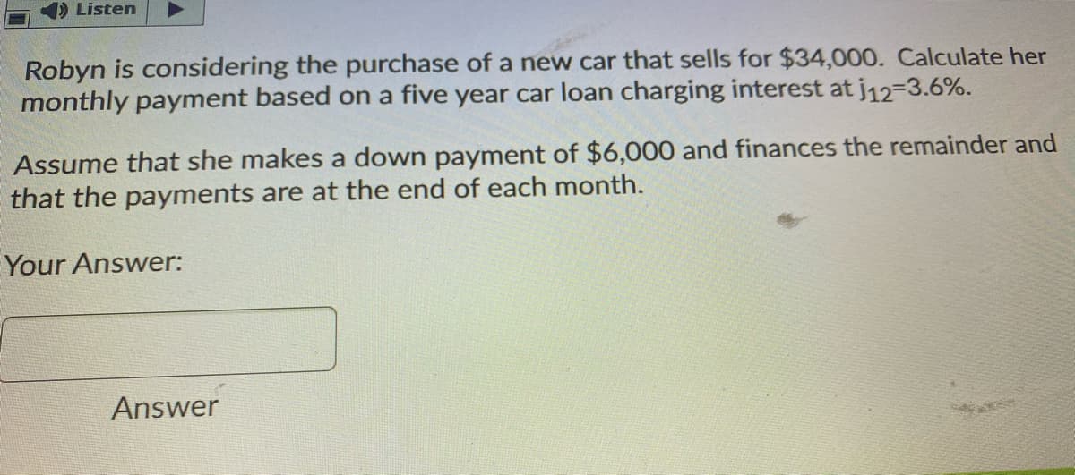 Listen
Robyn is considering the purchase of a new car that sells for $34,000. Calculate her
monthly payment based on a five year car loan charging interest at j12-3.6%.
Assume that she makes a down payment of $6,000 and finances the remainder and
that the payments are at the end of each month.
Your Answer:
Answer
