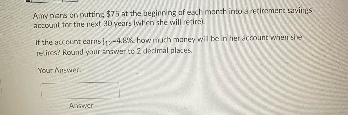 Amy plans on putting $75 at the beginning of each month into a retirement savings
account for the next 30 years (when she will retire).
If the account earns j12=4.8%, how much money will be in her account when she
retires? Round your answer to 2 decimal places.
Your Answer:
Answer
