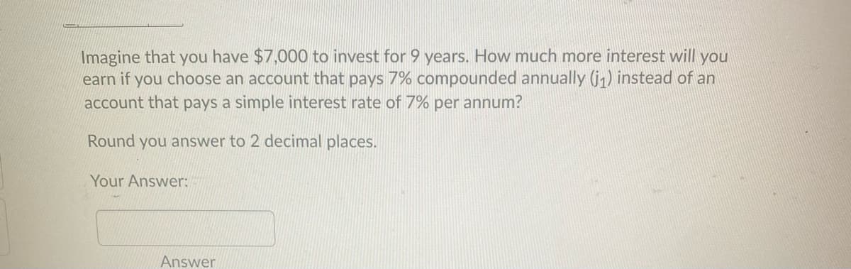 Imagine that you have $7,000 to invest for 9 years. How much more interest will you
earn if you choose an account that pays 7% compounded annually (j1) instead of an
account that pays a simple interest rate of 7% per annum?
Round you answer to 2 decimal places.
Your Answer:
Answer
