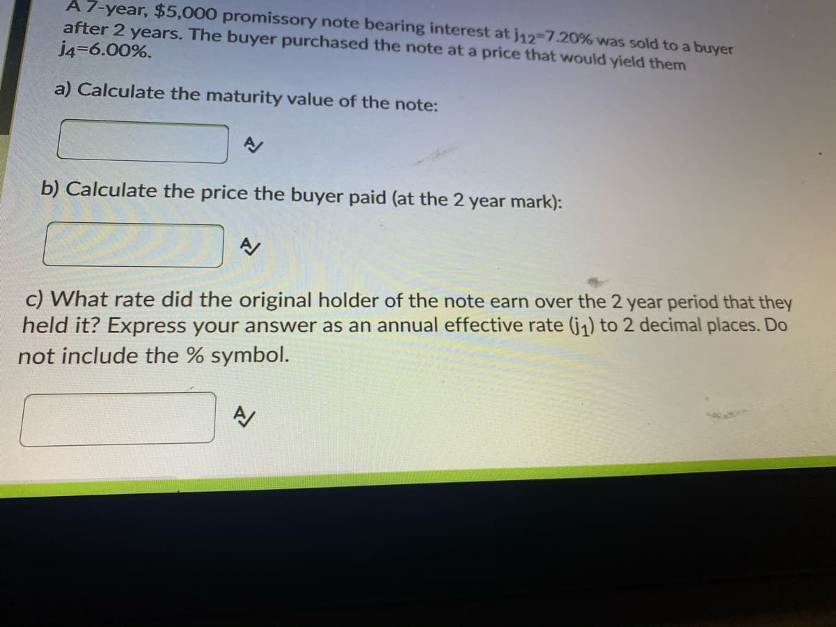 A 7-year, $5,000 promissory note bearing interest at j12-7.20% was sold to a buyer
after 2 years. The buyer purchased the note at a price that would yield them
j4=6.00%.
a) Calculate the maturity value of the note:
b) Calculate the price the buyer paid (at the 2 year mark):
c) What rate did the original holder of the note earn over the 2 year period that they
held it? Express your answer as an annual effective rate (j1) to 2 decimal places. Do
not include the % symbol.
