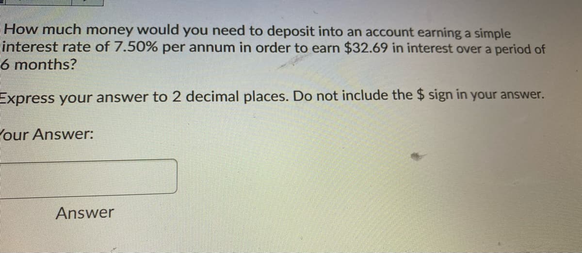 How much money would you need to deposit into an account earning a simple
interest rate of 7.50% per annum in order to earn $32.69 in interest over a period of
6 months?
Express your answer to 2 decimal places. Do not include the $ sign in your answer.
our Answer:
Answer
