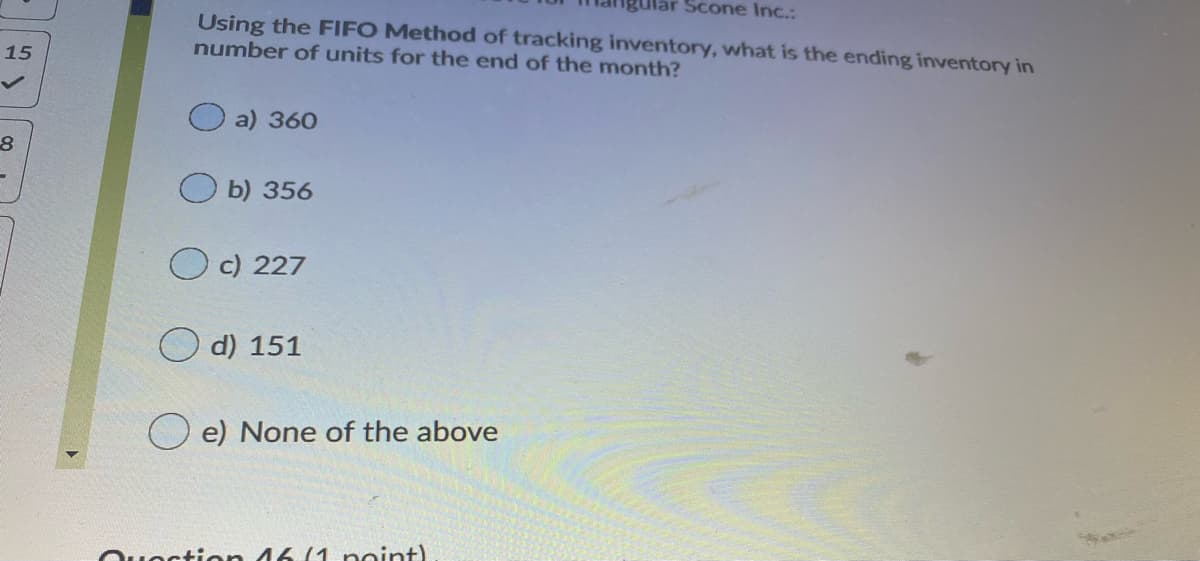 Scone Inc.:
Using the FIFO Method of tracking inventory, what is the ending inventory in
number of units for the end of the month?
15
a) 360
b) 356
c) 227
d) 151
O e) None of the above
Quoction 46 (1 point)
