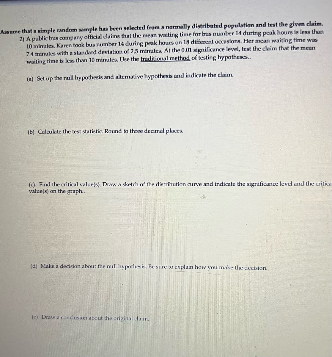 Assume that a simple random sample has been selected from a normally distributed population and test the given claim.

2) A public bus company official claims that the mean waiting time for bus number 14 during peak hours is less than 10 minutes. Karen took bus number 14 during peak hours on 18 different occasions. Her mean waiting time was 7.4 minutes with a standard deviation of 2.5 minutes. At the 0.01 significance level, test the claim that the mean waiting time is less than 10 minutes. Use the traditional method of testing hypotheses.

(a) Set up the null hypothesis and alternative hypothesis and indicate the claim.

(b) Calculate the test statistic. Round to three decimal places.

(c) Find the critical value(s). Draw a sketch of the distribution curve and indicate the significance level and the critical value(s) on the graph.

(d) Make a decision about the null hypothesis. Be sure to explain how you make the decision.

(e) Draw a conclusion about the original claim.