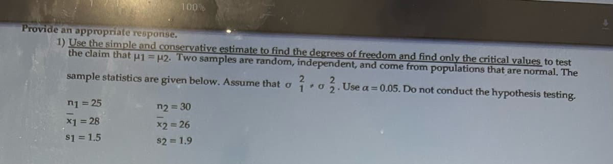 100%
Provide an appropriate response.
1) Use the simple and conservative estimate to find the degrees of freedom and find only the critical values to test
the claim that u1 = μ2. Two samples are random, independent, and come from populations that are normal. The
2
2
sample statistics are given below. Assume that oo. Use a = 0.05. Do not conduct the hypothesis testing.
2.
n1=25
x1 = 28
$1 = 1.5
n2=30
x2 = 26
$21.9