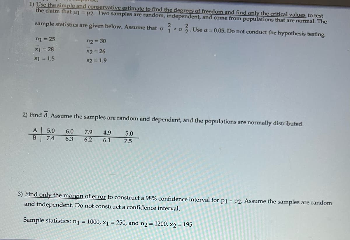 1) Use the simple and conservative estimate to find the degrees of freedom and find only the critical values to test
the claim that µ1 = μ2. Two samples are random, independent, and come from populations that are normal. The
2
sample statistics are given below. Assume that o 1 o 2. Use a = 0.05. Do not conduct the hypothesis testing.
*
n₁ = 25
x1 = 28
$1 = 1.5
n2=30
x2 = 26
$21.9
2) Find d. Assume the samples are random and dependent, and the populations are normally distributed.
A 5.0 6.0 7.9 4.9
B 7.4 6.3 6.2 6.1
5.0
7.5
3) Find only the margin of error to construct a 98% confidence interval for p1 - P2. Assume the samples are random
and independent. Do not construct a confidence interval.
Sample statistics: n₁ = 1000, x1 = 250, and n2 = 1200, x2 = 195