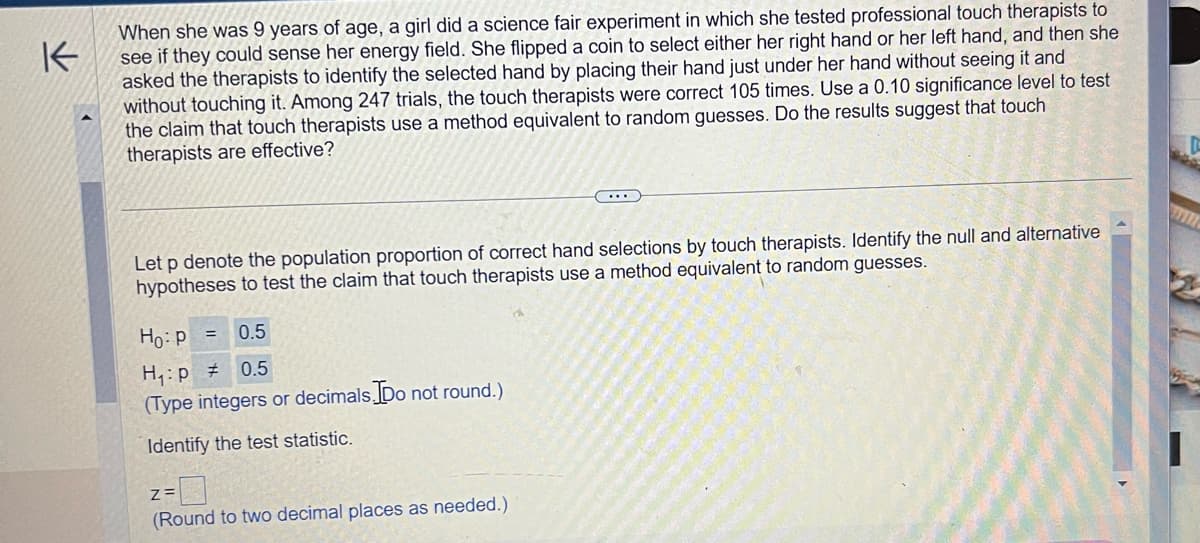 K
When she was 9 years of age, a girl did a science fair experiment in which she tested professional touch therapists to
see if they could sense her energy field. She flipped a coin to select either her right hand or her left hand, and then she
asked the therapists to identify the selected hand by placing their hand just under her hand without seeing it and
without touching it. Among 247 trials, the touch therapists were correct 105 times. Use a 0.10 significance level to test
the claim that touch therapists use a method equivalent to random guesses. Do the results suggest that touch
therapists are effective?
Let p denote the population proportion of correct hand selections by touch therapists. Identify the null and alternative
hypotheses to test the claim that touch therapists use a method equivalent to random guesses.
Ho: P =
0.5
H₁: p = 0.5
(Type integers or decimals. Do not round.)
Identify the test statistic.
Z=
(Round to two decimal places as needed.)
I