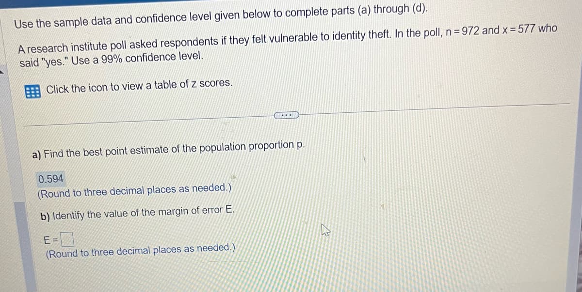 Use the sample data and confidence level given below to complete parts (a) through (d).
A research institute poll asked respondents if they felt vulnerable to identity theft. In the poll, n=972 and x = 577 who
said "yes." Use a 99% confidence level.
Click the icon to view a table of z scores.
...
a) Find the best point estimate of the population proportion p.
0.594
(Round to three decimal places as needed.)
b) Identify the value of the margin of error E.
E=
(Round to three decimal places as needed.)