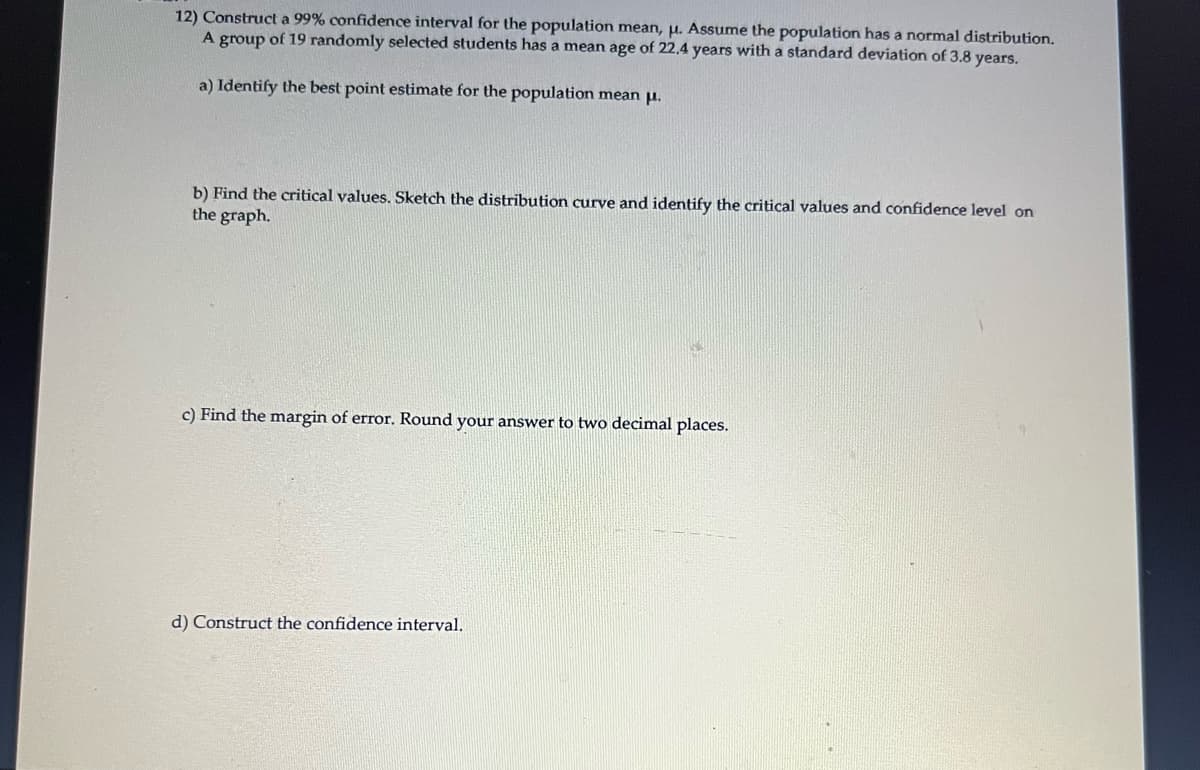 12) Construct a 99% confidence interval for the population mean, μ. Assume the population has a normal distribution.
A group of 19 randomly selected students has a mean age of 22.4 years with a standard deviation of 3.8 years.
a) Identify the best point estimate for the population mean μ.
b) Find the critical values. Sketch the distribution curve and identify the critical values and confidence level on
the graph.
c) Find the margin of error. Round your answer to two decimal places.
d) Construct the confidence interval.