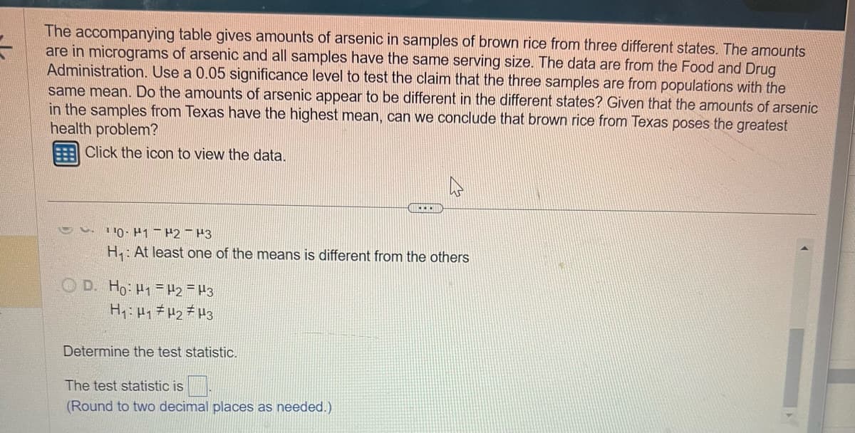 =
The accompanying table gives amounts of arsenic in samples of brown rice from three different states. The amounts
are in micrograms of arsenic and all samples have the same serving size. The data are from the Food and Drug
Administration. Use a 0.05 significance level to test the claim that the three samples are from populations with the
same mean. Do the amounts of arsenic appear to be different in the different states? Given that the amounts of arsenic
in the samples from Texas have the highest mean, can we conclude that brown rice from Texas poses the greatest
health problem?
Click the icon to view the data.
L.
10 H1 H2 H3
H₁: At least one of the means is different from the others
D. Ho: H1 H2 H3
H₁ H₁ H₂ H3
Determine the test statistic.
PEDI
The test statistic is
(Round to two decimal places as needed.)