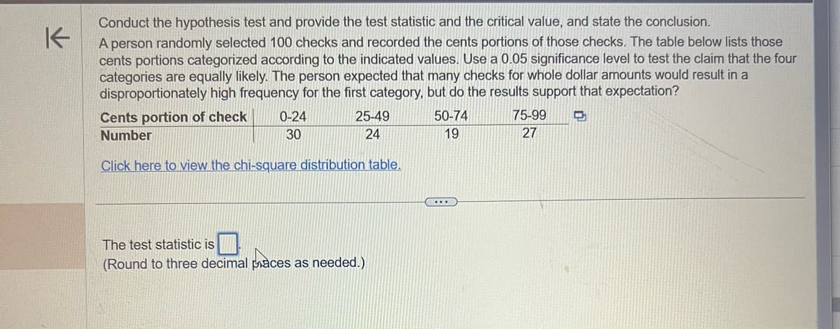 Conduct the hypothesis test and provide the test statistic and the critical value, and state the conclusion.
K
A person randomly selected 100 checks and recorded the cents portions of those checks. The table below lists those
cents portions categorized according to the indicated values. Use a 0.05 significance level to test the claim that the four
categories are equally likely. The person expected that many checks for whole dollar amounts would result in a
disproportionately high frequency for the first category, but do the results support that expectation?
D
0-24
30
Cents portion of check
25-49
24
Number
Click here to view the chi-square distribution table.
The test statistic is
(Round to three decimal paces as needed.)
50-74
19
75-99
27