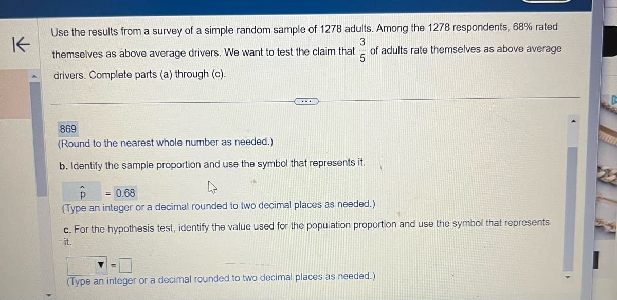 K
Use the results from a survey of a simple random sample of 1278 adults. Among the 1278 respondents, 68% rated
3
of adults rate themselves as above average
themselves as above average drivers. We want to test the claim that
drivers. Complete parts (a) through (c).
5
869
(Round to the nearest whole number as needed.)
b. Identify the sample proportion and use the symbol that represents it.
D
= 0.68
(Type an integer or a decimal rounded to two decimal places as needed.)
c. For the hypothesis test, identify the value used for the population proportion and use the symbol that represents
it.
(Type an integer or a decimal rounded to two decimal places as needed.)