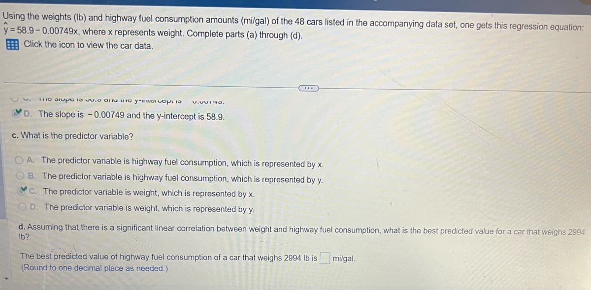 Using the weights (lb) and highway fuel consumption amounts (mi/gal) of the 48 cars listed in the accompanying data set, one gets this regression equation:
y = 58.9-0.00749x, where x represents weight. Complete parts (a) through (d).
Click the icon to view the car data.
The site to your captio V.UVITU.
D. The slope is -0.00749 and the y-intercept is 58.9.
c. What is the predictor variable?
...
OA. The predictor variable is highway fuel consumption, which is represented by x.
OB. The predictor variable is highway fuel consumption, which is represented by y.
C. The predictor variable is weight, which is represented by x.
OD. The predictor variable is weight, which is represented by y.
d. Assuming that there is a significant linear correlation between weight and highway fuel consumption, what is the best predicted value for a car that weighs 2994
lb?
The best predicted value of highway fuel consumption of a car that weighs 2994 lb is
(Round to one decimal place as needed.)
mi/gal.